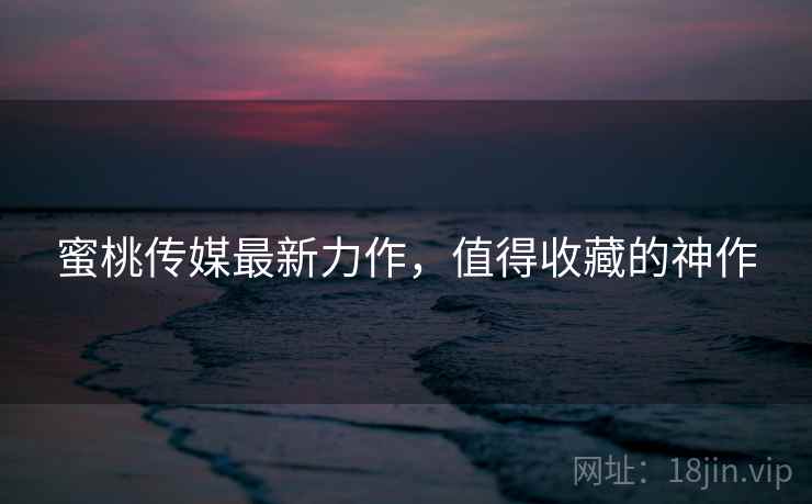 蜜桃传媒最新力作，值得收藏的神作