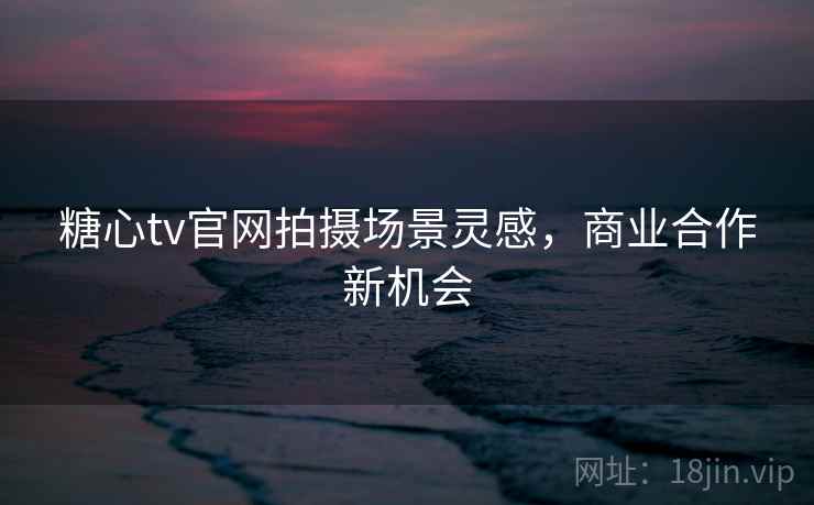 糖心tv官网拍摄场景灵感，商业合作新机会