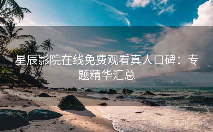 星辰影院在线免费观看真人口碑：专题精华汇总