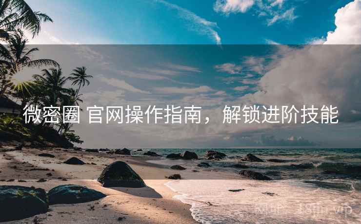 微密圈 官网操作指南，解锁进阶技能