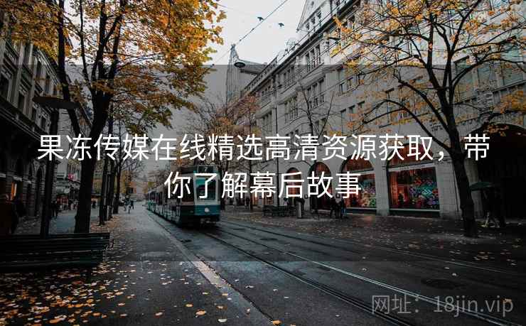果冻传媒在线精选高清资源获取，带你了解幕后故事
