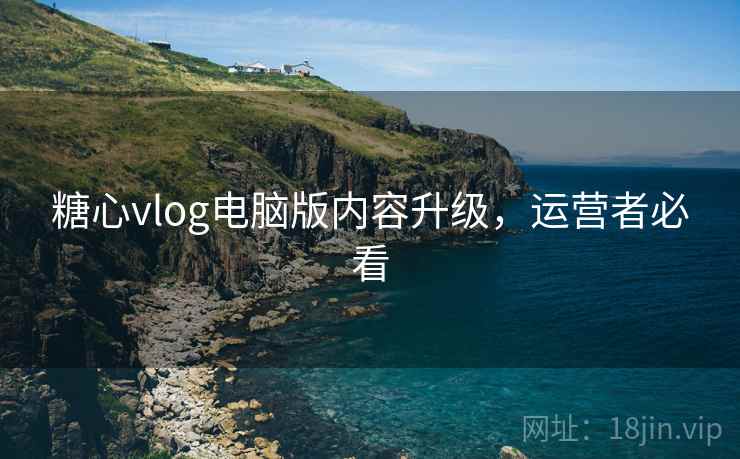 糖心vlog电脑版内容升级，运营者必看