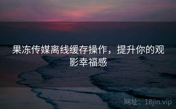 果冻传媒离线缓存操作，提升你的观影幸福感